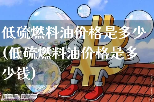 低硫燃料油价格是多少(低硫燃料油价格是多少钱)_https://www.qgjzrcxxzxpt.com_郑商所_第1张