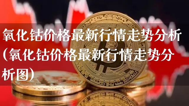氧化钴价格最新行情走势分析(氧化钴价格最新行情走势分析图)_https://www.qgjzrcxxzxpt.com_郑商所_第1张