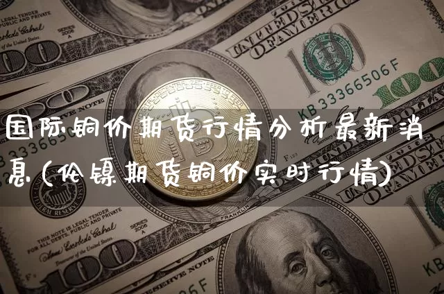 国际铜价期货行情分析最新消息(伦镍期货铜价实时行情)_https://www.qgjzrcxxzxpt.com_中金所_第1张