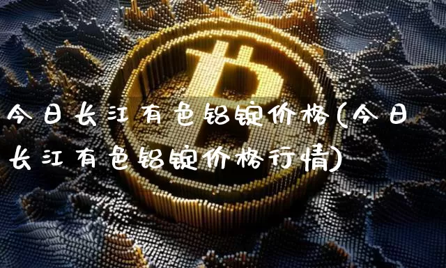 今日长江有色铝锭价格(今日长江有色铝锭价格行情)_https://www.qgjzrcxxzxpt.com_广期所_第1张