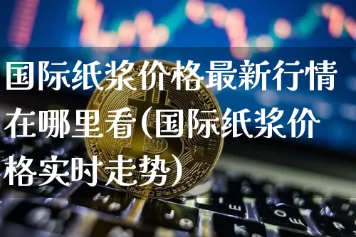 国际纸浆价格最新行情在哪里看(国际纸浆价格实时走势)_https://www.qgjzrcxxzxpt.com_广期所_第1张