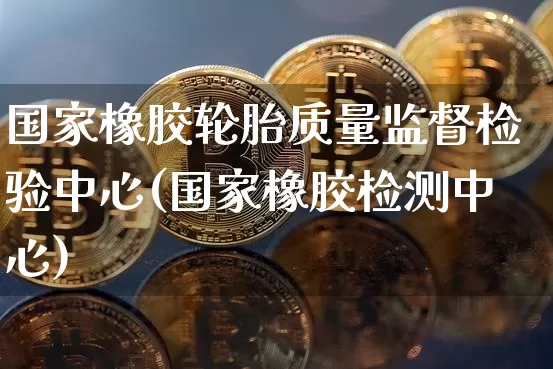 国家橡胶轮胎质量监督检验中心(国家橡胶检测中心)_https://www.qgjzrcxxzxpt.com_上期能源_第1张