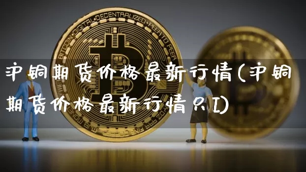 沪铜期货价格最新行情(沪铜期货价格最新行情只I)_https://www.qgjzrcxxzxpt.com_郑商所_第1张
