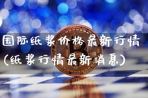 国际纸浆价格最新行情(纸浆行情最新消息)_https://www.qgjzrcxxzxpt.com_上期能源_第1张