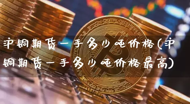 沪铜期货一手多少吨价格(沪铜期货一手多少吨价格最高)_https://www.qgjzrcxxzxpt.com_广期所_第1张