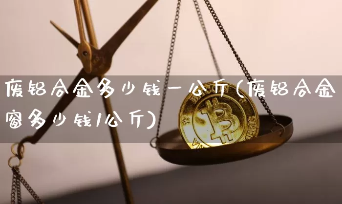 废铝合金多少钱一公斤(废铝合金窗多少钱1公斤)_https://www.qgjzrcxxzxpt.com_郑商所_第1张