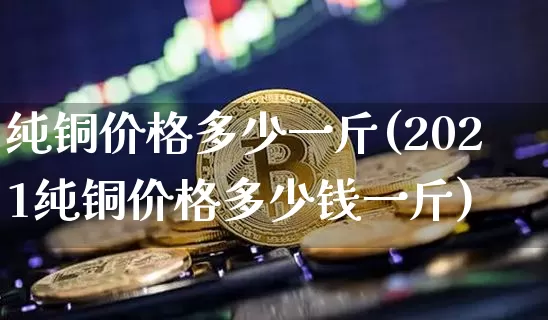 纯铜价格多少一斤(2021纯铜价格多少钱一斤)_https://www.qgjzrcxxzxpt.com_中金所_第1张