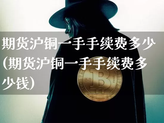 期货沪铜一手手续费多少(期货沪铜一手手续费多少钱)_https://www.qgjzrcxxzxpt.com_上期能源_第1张