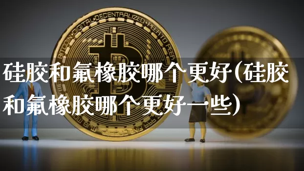 硅胶和氟橡胶哪个更好(硅胶和氟橡胶哪个更好一些)_https://www.qgjzrcxxzxpt.com_上期能源_第1张