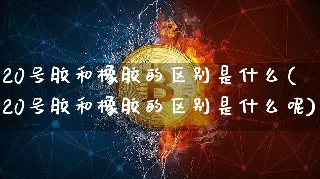 20号胶和橡胶的区别是什么(20号胶和橡胶的区别是什么呢)_https://www.qgjzrcxxzxpt.com_大商所_第1张