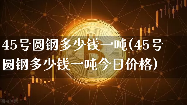 45号圆钢多少钱一吨(45号圆钢多少钱一吨今日价格)_https://www.qgjzrcxxzxpt.com_上期能源_第1张