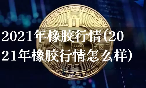 2021年橡胶行情(2021年橡胶行情怎么样)_https://www.qgjzrcxxzxpt.com_上期能源_第1张
