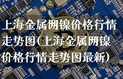 上海金属网镍价格行情走势图(上海金属网镍价格行情走势图最新)_https://www.qgjzrcxxzxpt.com_上期所_第1张