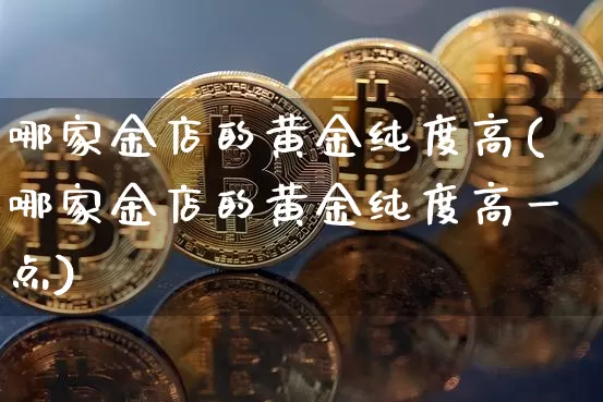 哪家金店的黄金纯度高(哪家金店的黄金纯度高一点)_https://www.qgjzrcxxzxpt.com_大商所_第1张