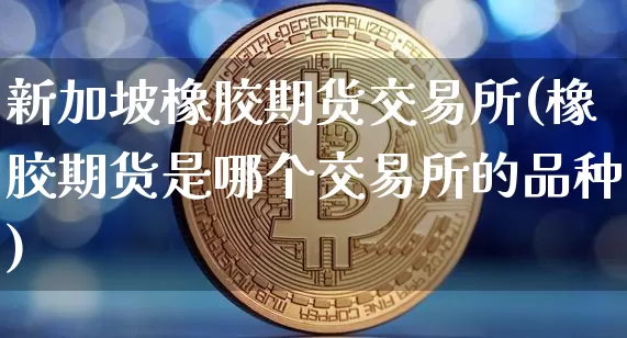 新加坡橡胶期货交易所(橡胶期货是哪个交易所的品种)_https://www.qgjzrcxxzxpt.com_郑商所_第1张