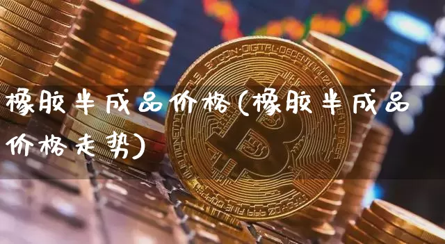 橡胶半成品价格(橡胶半成品价格走势)_https://www.qgjzrcxxzxpt.com_广期所_第1张