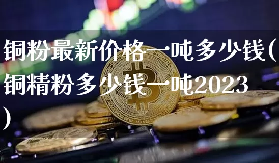 铜粉最新价格一吨多少钱(铜精粉多少钱一吨2023)_https://www.qgjzrcxxzxpt.com_上期所_第1张