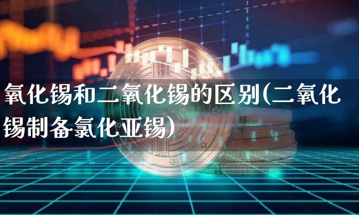 氧化锡和二氧化锡的区别(二氧化锡制备氯化亚锡)_https://www.qgjzrcxxzxpt.com_上期能源_第1张