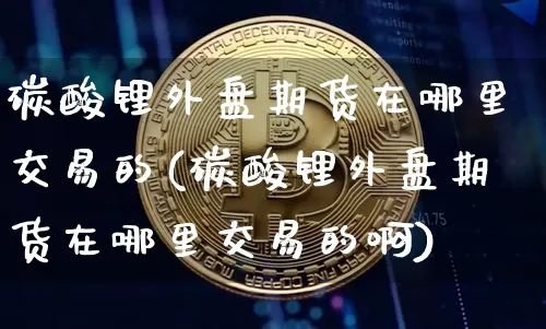 碳酸锂外盘期货在哪里交易的(碳酸锂外盘期货在哪里交易的啊)_https://www.qgjzrcxxzxpt.com_大商所_第1张