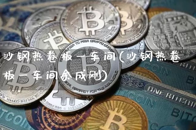 沙钢热卷板一车间(沙钢热卷板一车间余成刚)_https://www.qgjzrcxxzxpt.com_上期能源_第1张