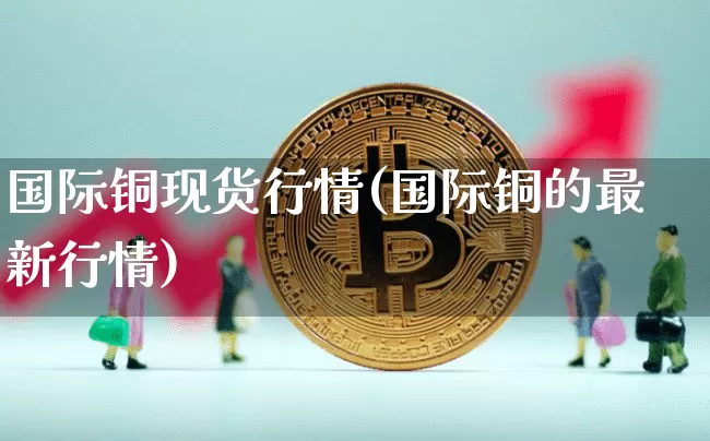 国际铜现货行情(国际铜的最新行情)_https://www.qgjzrcxxzxpt.com_广期所_第1张