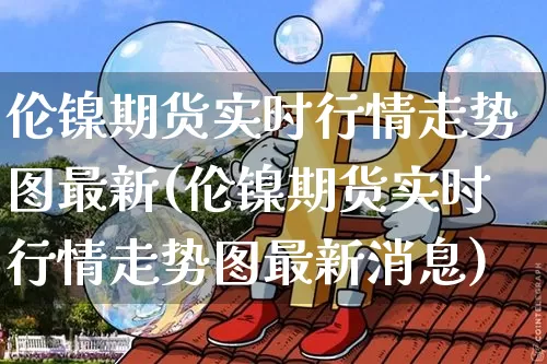 伦镍期货实时行情走势图最新(伦镍期货实时行情走势图最新消息)_https://www.qgjzrcxxzxpt.com_大商所_第1张