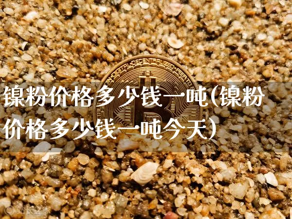 镍粉价格多少钱一吨(镍粉价格多少钱一吨今天)_https://www.qgjzrcxxzxpt.com_上期所_第1张