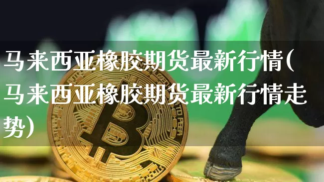 马来西亚橡胶期货最新行情(马来西亚橡胶期货最新行情走势)_https://www.qgjzrcxxzxpt.com_广期所_第1张