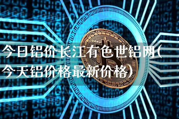 今日铝价长江有色世铝网(今天铝价格最新价格)_https://www.qgjzrcxxzxpt.com_大商所_第1张