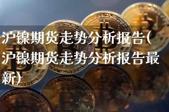 沪镍期货走势分析报告(沪镍期货走势分析报告最新)_https://www.qgjzrcxxzxpt.com_大商所_第1张