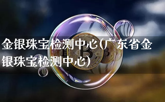 金银珠宝检测中心(广东省金银珠宝检测中心)_https://www.qgjzrcxxzxpt.com_广期所_第1张
