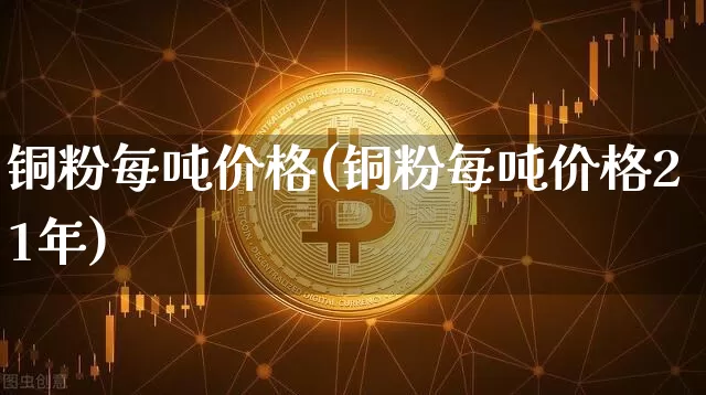 铜粉每吨价格(铜粉每吨价格21年)_https://www.qgjzrcxxzxpt.com_郑商所_第1张