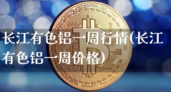 长江有色铝一周行情(长江有色铝一周价格)_https://www.qgjzrcxxzxpt.com_大商所_第1张