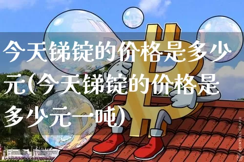 今天锑锭的价格是多少元(今天锑锭的价格是多少元一吨)_https://www.qgjzrcxxzxpt.com_郑商所_第1张