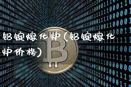 铝锭熔化炉(铝锭熔化炉价格)_https://www.qgjzrcxxzxpt.com_上期能源_第1张
