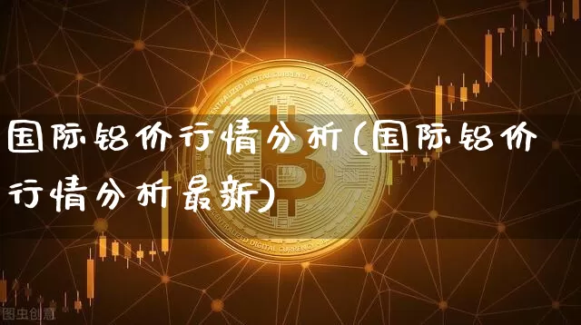 国际铝价行情分析(国际铝价行情分析最新)_https://www.qgjzrcxxzxpt.com_上期能源_第1张