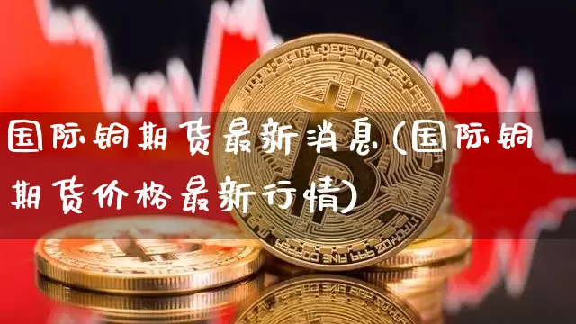 国际铜期货最新消息(国际铜期货价格最新行情)_https://www.qgjzrcxxzxpt.com_中金所_第1张