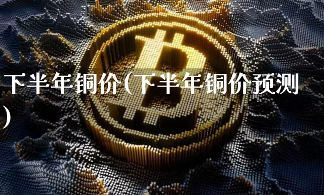 下半年铜价(下半年铜价预测)_https://www.qgjzrcxxzxpt.com_上期能源_第1张