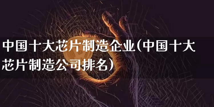 中国十大芯片制造企业(中国十大芯片制造公司排名)_https://www.qgjzrcxxzxpt.com_上期所_第1张