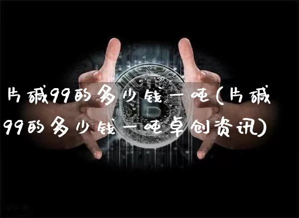 片碱99的多少钱一吨(片碱99的多少钱一吨卓创资讯)_https://www.qgjzrcxxzxpt.com_上期能源_第1张