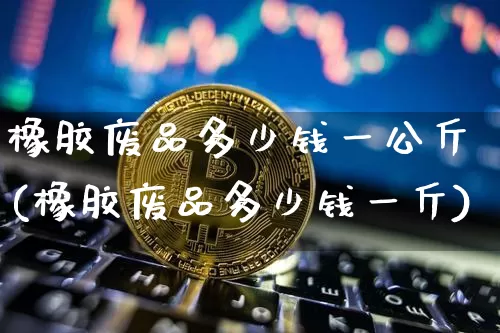 橡胶废品多少钱一公斤(橡胶废品多少钱一斤)_https://www.qgjzrcxxzxpt.com_上期能源_第1张
