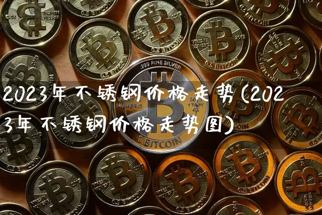 2023年不锈钢价格走势(2023年不锈钢价格走势图)_https://www.qgjzrcxxzxpt.com_上期能源_第1张