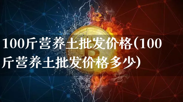 100斤营养土批发价格(100斤营养土批发价格多少)_https://www.qgjzrcxxzxpt.com_上期能源_第1张