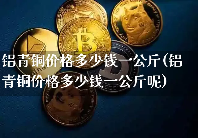 铝青铜价格多少钱一公斤(铝青铜价格多少钱一公斤呢)_https://www.qgjzrcxxzxpt.com_上期能源_第1张