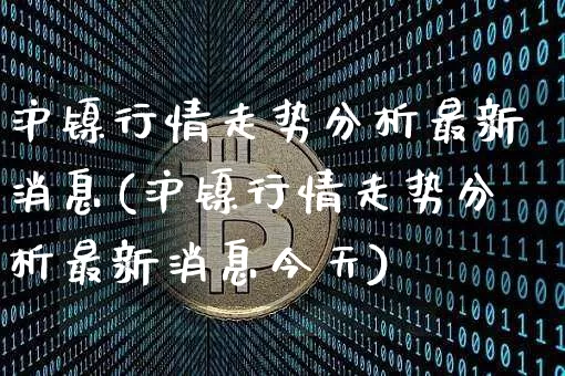 沪镍行情走势分析最新消息(沪镍行情走势分析最新消息今天)_https://www.qgjzrcxxzxpt.com_广期所_第1张