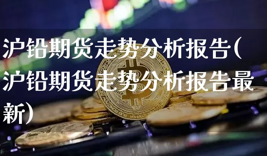 沪铅期货走势分析报告(沪铅期货走势分析报告最新)_https://www.qgjzrcxxzxpt.com_广期所_第1张