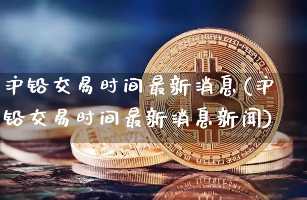 沪铅交易时间最新消息(沪铅交易时间最新消息新闻)_https://www.qgjzrcxxzxpt.com_上期所_第1张