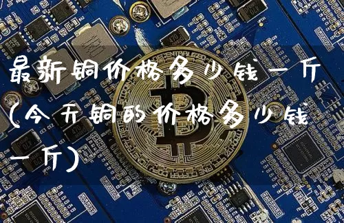 最新铜价格多少钱一斤(今天铜的价格多少钱一斤)_https://www.qgjzrcxxzxpt.com_广期所_第1张