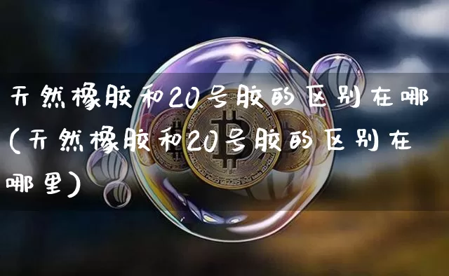 天然橡胶和20号胶的区别在哪(天然橡胶和20号胶的区别在哪里)_https://www.qgjzrcxxzxpt.com_上期能源_第1张