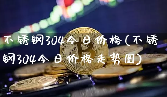 不锈钢304今日价格(不锈钢304今日价格走势图)_https://www.qgjzrcxxzxpt.com_上期能源_第1张